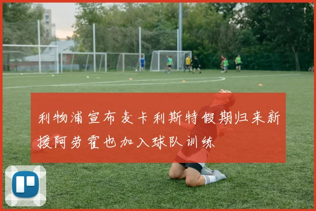 利物浦宣布麦卡利斯特假期归来新援阿劳霍也加入球队训练