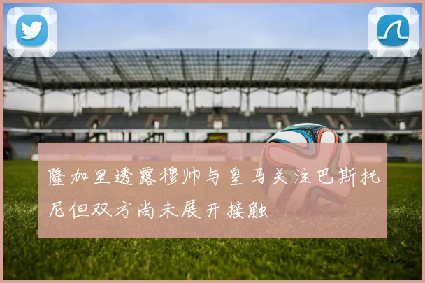 隆加里透露穆帅与皇马关注巴斯托尼但双方尚未展开接触