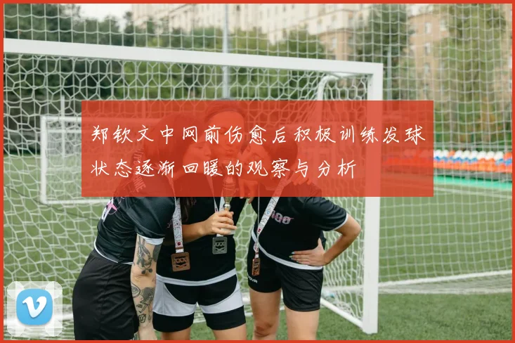 郑钦文中网前伤愈后积极训练发球状态逐渐回暖的观察与分析