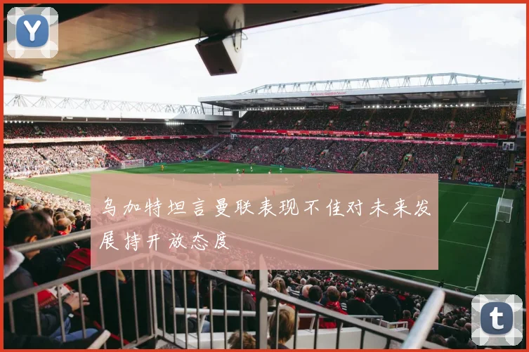 乌加特坦言曼联表现不佳对未来发展持开放态度