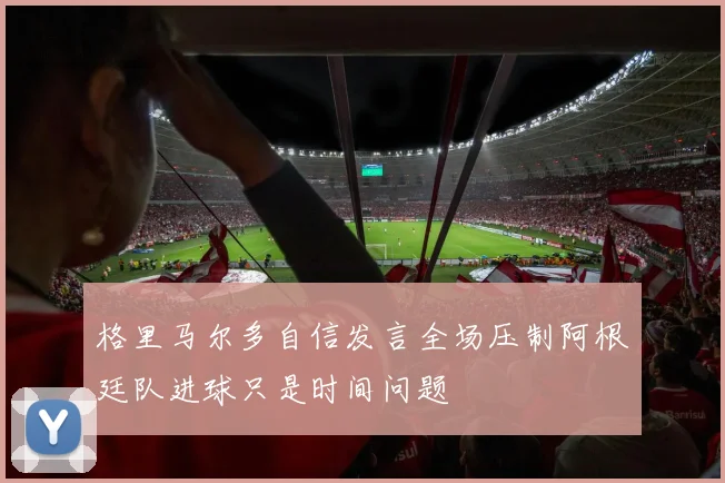 格里马尔多自信发言全场压制阿根廷队进球只是时间问题