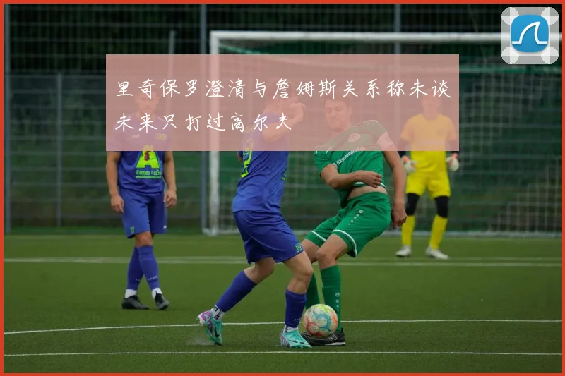里奇保罗澄清与詹姆斯关系称未谈未来只打过高尔夫