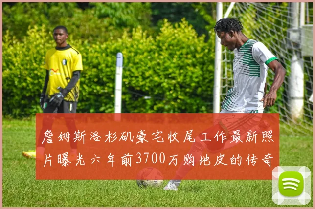 詹姆斯洛杉矶豪宅收尾工作最新照片曝光六年前3700万购地皮的传奇故事