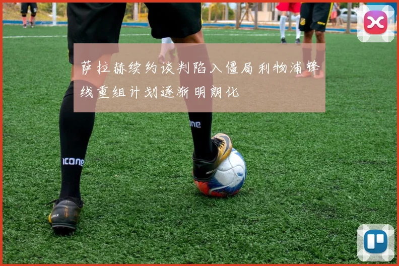 萨拉赫续约谈判陷入僵局利物浦锋线重组计划逐渐明朗化