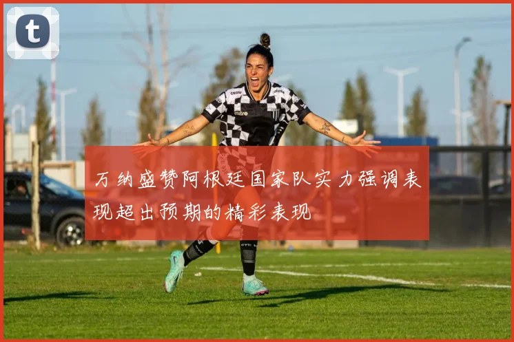万纳盛赞阿根廷国家队实力强调表现超出预期的精彩表现