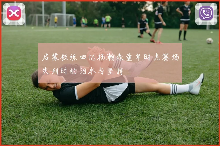 启蒙教练回忆杨瀚森童年时光赛场失利时的泪水与坚持