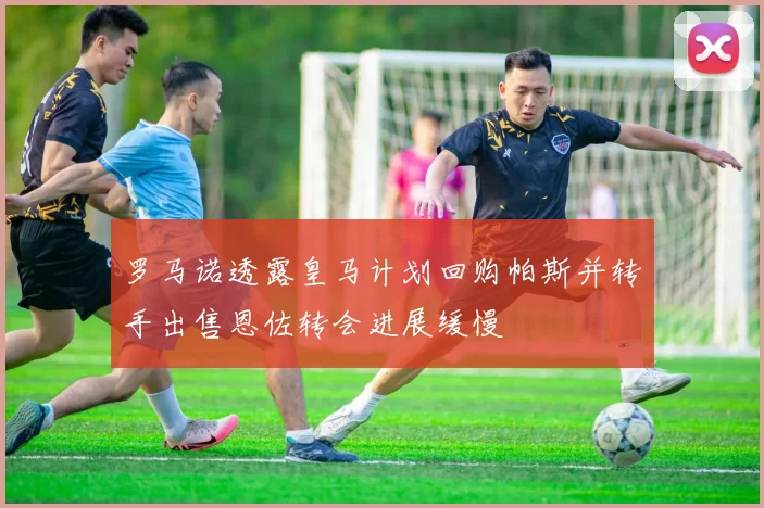 罗马诺透露皇马计划回购帕斯并转手出售恩佐转会进展缓慢