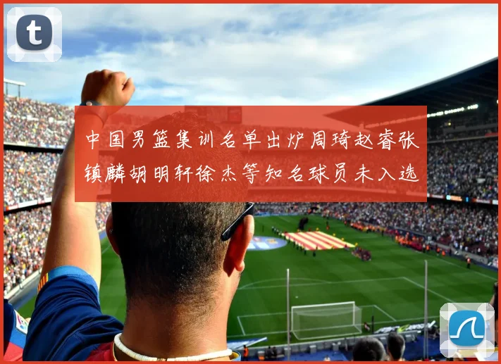 中国男篮集训名单出炉周琦赵睿张镇麟胡明轩徐杰等知名球员未入选