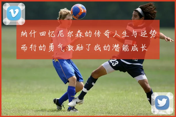 纳什回忆尼尔森的传奇人生与逆势而行的勇气激励了我的潜能成长