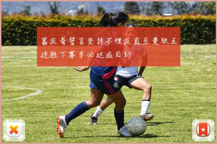 蓄发哥誓言坚持不理发直至曼联五连胜下赛季必达成目标