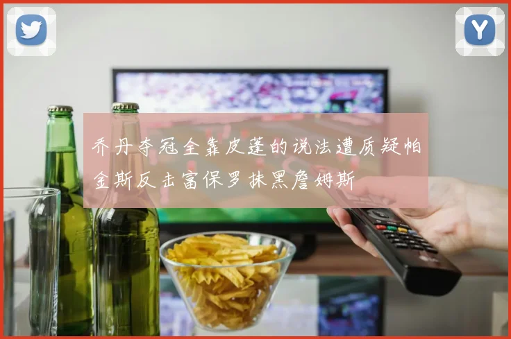 乔丹夺冠全靠皮蓬的说法遭质疑帕金斯反击富保罗抹黑詹姆斯