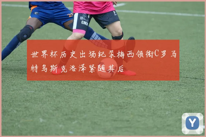 世界杯历史出场纪录梅西领衔C罗马特乌斯克洛泽紧随其后