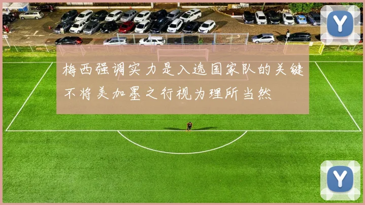 梅西强调实力是入选国家队的关键不将美加墨之行视为理所当然