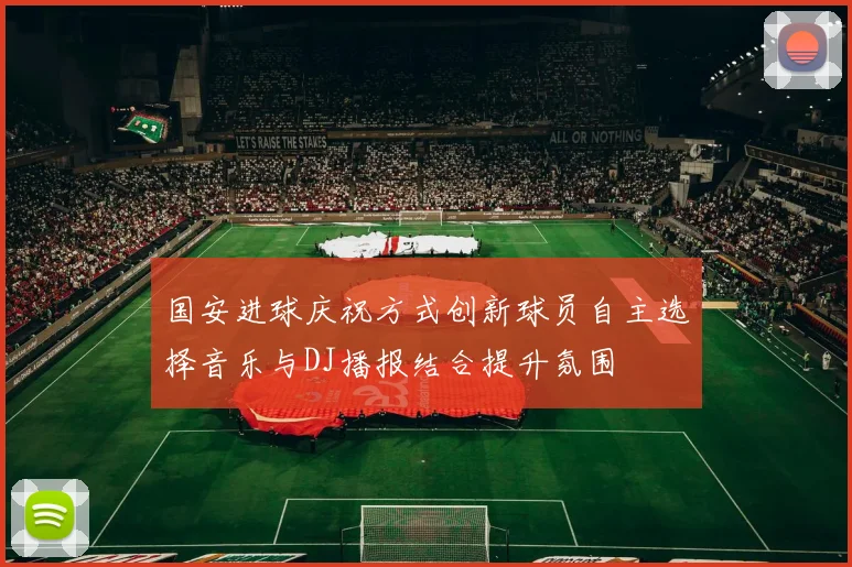 国安进球庆祝方式创新球员自主选择音乐与DJ播报结合提升氛围