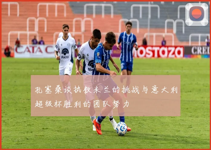 孔塞桑谈执教米兰的挑战与意大利超级杯胜利的团队努力