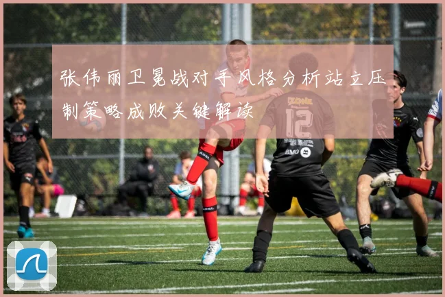 张伟丽卫冕战对手风格分析站立压制策略成败关键解读