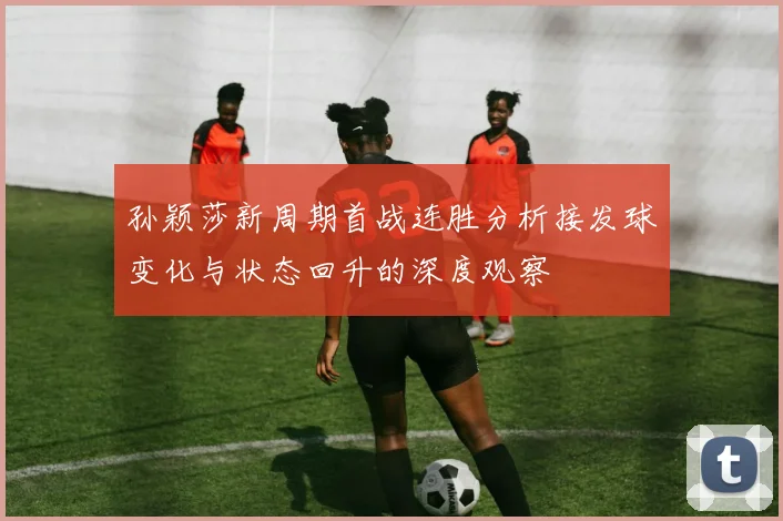 孙颖莎新周期首战连胜分析接发球变化与状态回升的深度观察