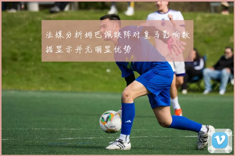 法媒分析姆巴佩缺阵对皇马影响数据显示并无明显优势