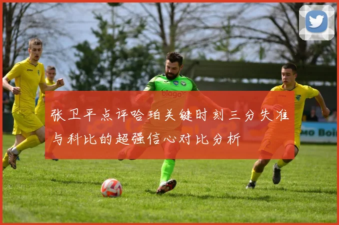 张卫平点评哈珀关键时刻三分失准与科比的超强信心对比分析