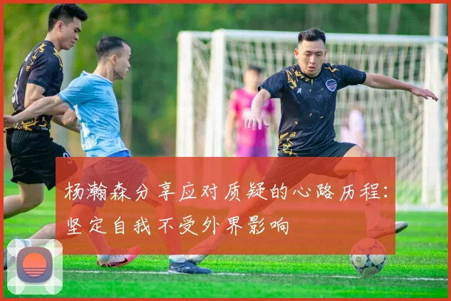 杨瀚森分享应对质疑的心路历程：坚定自我不受外界影响