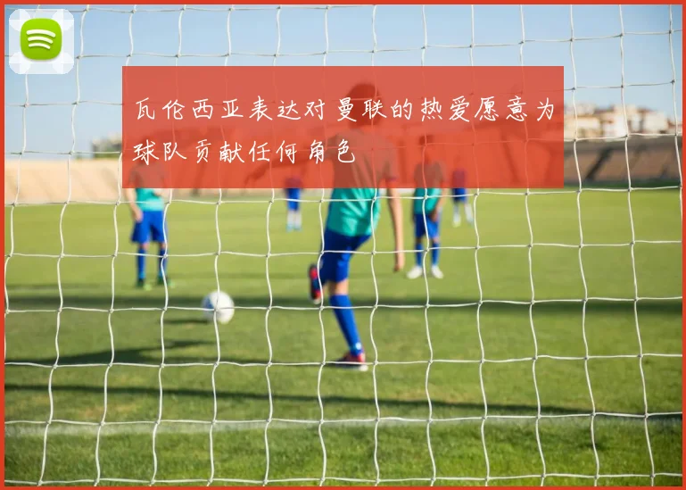瓦伦西亚表达对曼联的热爱愿意为球队贡献任何角色