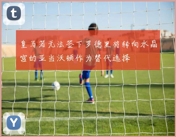 皇马若无法签下罗德里将转向水晶宫的亚当沃顿作为替代选择