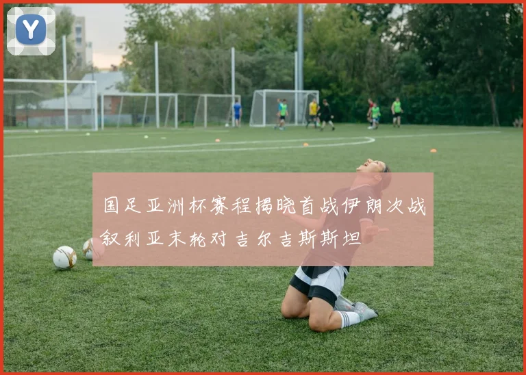 国足亚洲杯赛程揭晓首战伊朗次战叙利亚末轮对吉尔吉斯斯坦