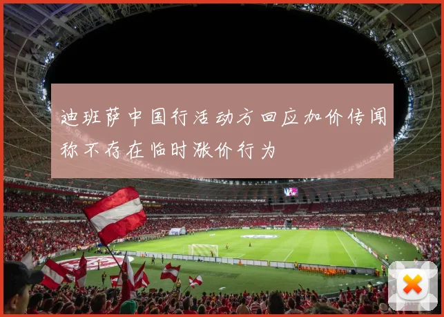 迪班萨中国行活动方回应加价传闻称不存在临时涨价行为