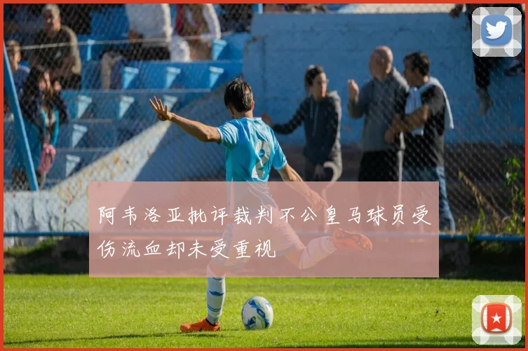 阿韦洛亚批评裁判不公皇马球员受伤流血却未受重视