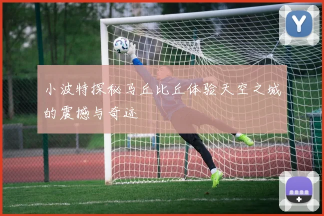 小波特探秘马丘比丘体验天空之城的震撼与奇迹