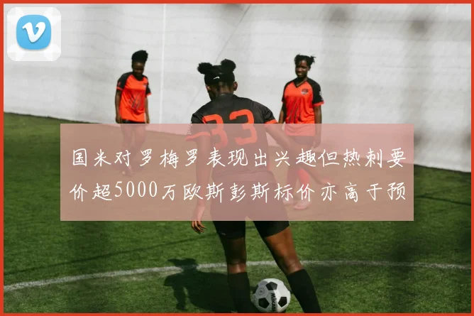 国米对罗梅罗表现出兴趣但热刺要价超5000万欧斯彭斯标价亦高于预期