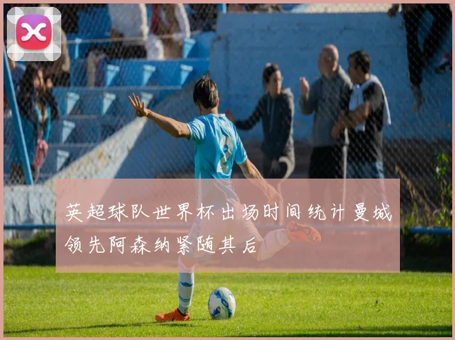 英超球队世界杯出场时间统计曼城领先阿森纳紧随其后