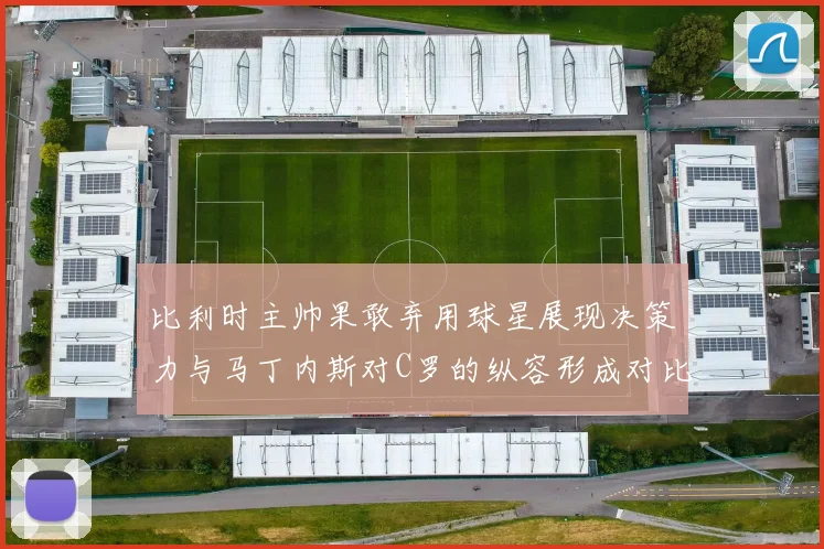 比利时主帅果敢弃用球星展现决策力与马丁内斯对C罗的纵容形成对比
